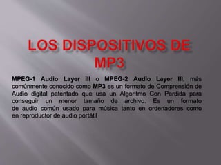 MPEG-1 Audio Layer III o MPEG-2 Audio Layer III, más 
comúnmente conocido como MP3 es un formato de Comprensión de 
Audio digital patentado que usa un Algoritmo Con Perdida para 
conseguir un menor tamaño de archivo. Es un formato 
de audio común usado para música tanto en ordenadores como 
en reproductor de audio portátil 
 