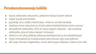 Peruskasvatusneuvoja kaikille
● kasva sellaiseksi aikuiseksi, jollainen haluat lasten olevan
● näytä hyvää esimerkkiä
● pysähdy aina välillä miettimään, mikä on sinulle tärkeää
● tiedosta omat oikeutesi ja mistä valtasi kieltää/käskeä lasta seuraa
● älä palkitse sellaisella, mitä et halua lapsen tekevän - älä rankaise
sellaisella, jota et halua lapsen inhoavan
● elämä ei voi olla pelkkää jatkuvaa kehittymistä ja ennaltaehkäisyä
● myös moraaliset ja mukavuuteen perustuvat syyt ovat päteviä
● älä sulje silmiäsi ongelmilta, mutta älä korjaa sellaista, mikä ei ole rikki
 