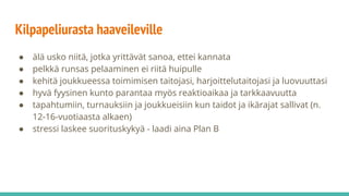 Kilpapeliurasta haaveileville
● älä usko niitä, jotka yrittävät sanoa, ettei kannata
● pelkkä runsas pelaaminen ei riitä huipulle
● kehitä joukkueessa toimimisen taitojasi, harjoittelutaitojasi ja luovuuttasi
● hyvä fyysinen kunto parantaa myös reaktioaikaa ja tarkkaavuutta
● tapahtumiin, turnauksiin ja joukkueisiin kun taidot ja ikärajat sallivat (n.
12-16-vuotiaasta alkaen)
● stressi laskee suorituskykyä - laadi aina Plan B
 
