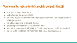 Vanhemmille, jotka miettivät sopivia pelipelisääntöjä
● if it ain’t broken, don’t fix it
● valvo laatua, älä vain määrää
● edellytä asiallisten hommien hoitamista ennemmin kuin hauskanpidon
väliin jättämistä
● rajoita pelaamista erityisesti iltaisin
● järjestä perheen yhteistä ruudutonta aikaa
● ymmärrä lapsen pelien logiikkaa (“enää tämä kierros vs 10 minuuttia”)
● opeta lasta vähitellen hallitsemaan itse omaa ajankäyttöään
 