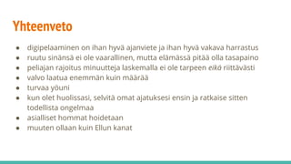 Yhteenveto
● digipelaaminen on ihan hyvä ajanviete ja ihan hyvä vakava harrastus
● ruutu sinänsä ei ole vaarallinen, mutta elämässä pitää olla tasapaino
● peliajan rajoitus minuutteja laskemalla ei ole tarpeen eikä riittävästi
● valvo laatua enemmän kuin määrää
● turvaa yöuni
● kun olet huolissasi, selvitä omat ajatuksesi ensin ja ratkaise sitten
todellista ongelmaa
● asialliset hommat hoidetaan
● muuten ollaan kuin Ellun kanat
 