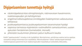 Digipelaamisen tunnettuja hyötyjä
● räiskintäpeleissä käsi-silmäyhteistyön, näönvaraisen havainnoinin,
reaktionopeuden ym kehittyminen
● ongelmanratkaisupeleissä sinnikkyyden lisääntyminen vaikeutuvissa
tehtävissä
● joukkuepelaamisessa joukkuepelaamisen tavanomaiset hyödyt
● sopivissa tarinoissa myönteisiin roolimalleihin samaistuminen, uusien
ajatusten herääminen (tunnetaidot, moraali)
● yhteisöön kuuluminen yhteisen jaetun kulttuurin kautta
Kaikki “opettavaiseksi” nimetty ei ole hyödyllistä. Monitahoinen, pohdintaa vaativa tarina opettaa
sosiaalisia taitoja enemmän kuin osoitteleva. Monimutkainen “oikea” tietokonepeli kehittää
reaktionopeutta paremmin kuin reaktionopeuden harjoitteluun tarkoitettu kliksuttelu.
 