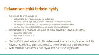 Pelaamisen ehkä tärkein hyöty
● Leikki on toimintaa, joka
○ ei tavoittele tiettyä päämäärää tai tarkoitusta
○ on vapaaehtoista (ei perustu vain palkkioon tai velvollisuuteen)
○ vie tekijänsä mukanaan niin, että ajantaju ja itsetietoisuus katoavat
○ on hauskaa niin, että tekijät haluavat palata siihen uudestaan
● Jokaisen pitäisi saada leikin kokemuksia päivittäin (myös aikuisten!)
○ parantaa oppimista
○ ehkäisee masennusta
○ on kivaa!
● “Leikkiä” voi tässä mielessä olla melkein mikä tahansa, myös esim. lenkillä
käynti, ruuanlaitto, legoilla rakentelu, telinejumppa tai digipelaaminen
● Mitä tahansa näistä voi tehdä myös ilman, että se käy leikistä
 