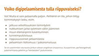 Voiko digipelaamisesta tulla riippuvaiseksi?
Voi! Mutta ei vain pelaamalla paljon. Pelihäiriö on tila, johon liittyy
toimintakyvyn lasku, esim.
● jatkuva velvollisuuksien laiminlyönti
● nukkumisen ja/tai syömisen väliin jääminen
● muun elämänpiirin kaventuminen
● tunneimpulsiivisuus
● riippuvuusoireet pelaamisesta
● pelaamisen ilottomuus / pakonomaisuus
Se on useimmiten seurausta jonkun oikean ongelman (masennus, kiusaaminen, perheongelmat)
pakenemisesta peleihin ja “kierteeseen” joutumisesta.
 