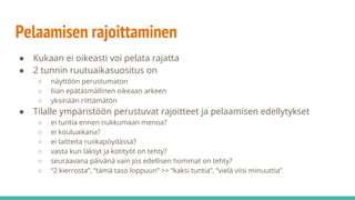 Pelaamisen rajoittaminen
● Kukaan ei oikeasti voi pelata rajatta
● 2 tunnin ruutuaikasuositus on
○ näyttöön perustumaton
○ liian epätäsmällinen oikeaan arkeen
○ yksinään riittämätön
● Tilalle ympäristöön perustuvat rajoitteet ja pelaamisen edellytykset
○ ei tuntia ennen nukkumaan menoa?
○ ei kouluaikana?
○ ei laitteita ruokapöydässä?
○ vasta kun läksyt ja kotityöt on tehty?
○ seuraavana päivänä vain jos edellisen hommat on tehty?
○ “2 kierrosta”, “tämä taso loppuun” >> “kaksi tuntia”, “vielä viisi minuuttia”
 