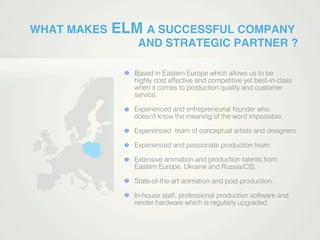 WHAT MAKES ELM A SUCCESSFUL COMPANY
AND STRATEGIC PARTNER ?
Based in Eastern Europe which allows us to be
highly cost effective and competitive yet best-in-class
when it comes to production quality and customer
service.
Experienced and entrepreneurial founder who
doesn't know the meaning of the word impossible.
Experienced team of conceptual artists and designers.Experienced team of conceptual artists and designers.
Experienced and passionate production team.
Extensive animation and production talents from
Eastern Europe, Ukraine and Russia/CIS.
State-of-the-art animation and post production.
In-house staff, professional production software and
render hardware which is regularly upgraded.
 