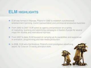 ELM HIGHLIGHTS
ELM was formed in Warsaw, Poland in 2002 to establish a professional
entertainment licensing, brand representation and commercial production business.
From 2002 to 2007, ELM acted as agency and producer on a variety
of marketing, licensing and advertising campaigns in Eastern Europe for several
major ﬁlm studios and international licenses.
From 2007 to date, ELM focused on ramping up its capabilities and experience
in animation, programming and new media production.in animation, programming and new media production.
In 2008, ELM wins the Kreatura, Poland's most prestigious advertising
award, for animation work.
 