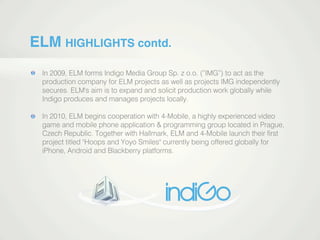 ELM HIGHLIGHTS contd.
In 2009, ELM forms Indigo Media Group Sp. z o.o. (”IMG”) to act as the
production company for ELM projects as well as projects IMG independently
secures. ELM's aim is to expand and solicit production work globally while
Indigo produces and manages projects locally.
In 2010, ELM begins cooperation with 4-Mobile, a highly experienced video
game and mobile phone application & programming group located in Prague,
Czech Republic. Together with Hallmark, ELM and 4-Mobile launch their ﬁrstCzech Republic. Together with Hallmark, ELM and 4-Mobile launch their ﬁrst
project titled "Hoops and Yoyo Smiles" currently being offered globally for
iPhone, Android and Blackberry platforms.
 