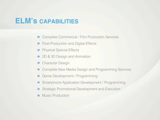 ELM’s CAPABILITIES
Complete Commercial / Film Production Services
Post-Production and Digital Effects
Physical Special Effects
2D & 3D Design and Animation
Character Design
Complete New Media Design and Programming Services
Game Development / ProgrammingGame Development / Programming
Smartphone Application Development / Programming
Strategic Promotional Development and Execution
Music Production
 