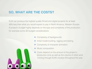 SO, WHAT ARE THE COSTS?
ELM can produce the highest quality ﬁlmed and digital projects for at least
40% less than what you would expect to pay in North America, Western Europe.
A project’s budget highly depends on the type and complexity of the production,
for example some 3D budget considerations:
Complexity of backgrounds
Initial model building, rigging and testing
Complexity of character animation
Music composition
Costs depend on the amount of the project’s
production time as well as the volume of other work
running through ELM’s studios throughout the year.
 