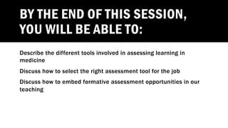 BY THE END OF THIS SESSION,
YOU WILL BE ABLE TO:
Describe the different tools involved in assessing learning in
medicine
Discuss how to select the right assessment tool for the job
Discuss how to embed formative assessment opportunities in our
teaching
 