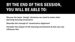 BY THE END OF THIS SESSION,
YOU WILL BE ABLE TO:
Discuss the basic ‘design’ decisions we need to make when
planning learning encounters
Describe the concept of ‘constructive alignment’
Consider the impact of the learning environment & how you can
influence this
 