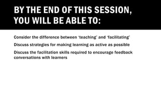 BY THE END OF THIS SESSION,
YOU WILL BE ABLE TO:
Consider the difference between ‘teaching’ and ‘facilitating’
Discuss strategies for making learning as active as possible
Discuss the facilitation skills required to encourage feedback
conversations with learners
 