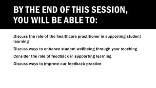 BY THE END OF THIS SESSION,
YOU WILL BE ABLE TO:
Discuss the role of the healthcare practitioner in supporting student
learning
Discuss ways to enhance student wellbeing through your teaching
Consider the role of feedback in supporting learning
Discuss ways to improve our feedback practice
 