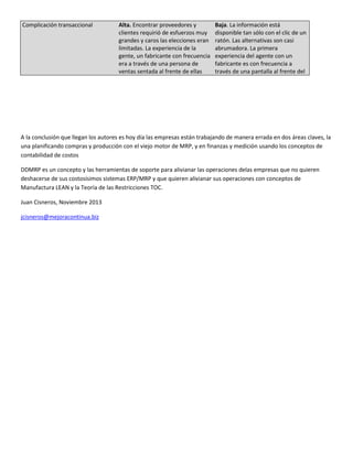 Complicación transaccional

Alta. Encontrar proveedores y
clientes requirió de esfuerzos muy
grandes y caros las elecciones eran
limitadas. La experiencia de la
gente, un fabricante con frecuencia
era a través de una persona de
ventas sentada al frente de ellas

Baja. La información está
disponible tan sólo con el clic de un
ratón. Las alternativas son casi
abrumadora. La primera
experiencia del agente con un
fabricante es con frecuencia a
través de una pantalla al frente del

A la conclusión que llegan los autores es hoy día las empresas están trabajando de manera errada en dos áreas claves, la
una planificando compras y producción con el viejo motor de MRP, y en finanzas y medición usando los conceptos de
contabilidad de costos
DDMRP es un concepto y las herramientas de soporte para alivianar las operaciones delas empresas que no quieren
deshacerse de sus costosísimos sistemas ERP/MRP y que quieren alivianar sus operaciones con conceptos de
Manufactura LEAN y la Teoría de las Restricciones TOC.
Juan Cisneros, Noviembre 2013
jcisneros@mejoracontinua.biz

 