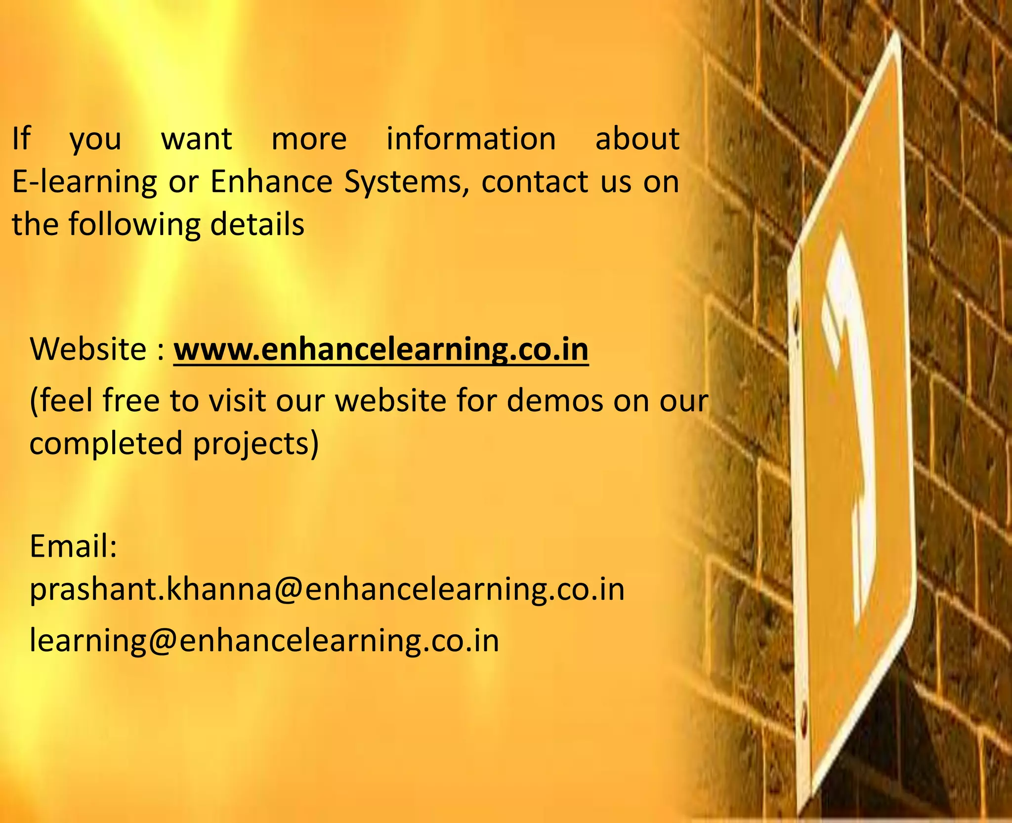 If you want more information about
E-learning or Enhance Systems, contact us on
the following details
Website : www.enhancelearning.co.in
(feel free to visit our website for demos on our
completed projects)
Email:
prashant.khanna@enhancelearning.co.in
learning@enhancelearning.co.in
 