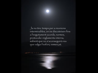 Ja no tinc temps per a reunions
interminables, on es discuteixen fins
a l’esgotament acords, normes,
protocols i reglaments interns,
sabent que no s’aconseguirà res
que valgui l’esforç esmerçat.
 