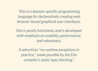 “Elm is a domain-speci c programming
language for declaratively creating web
browser-based graphical user interfaces.
Elm is purely functional, and is developed
with emphasis on usability, performance,
and robustness.
It advertises "no runtime exceptions in
practice," made possible by the Elm
compiler's static type checking.”
 