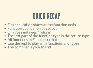 QUICK RECAP
Elm application starts at the function main
Function application by spaces
Elm does not need "return"
The last part of the function type is the return type
All functions in Elm are curried
Use the repl to play with functions and types
The compiler is your friend
 