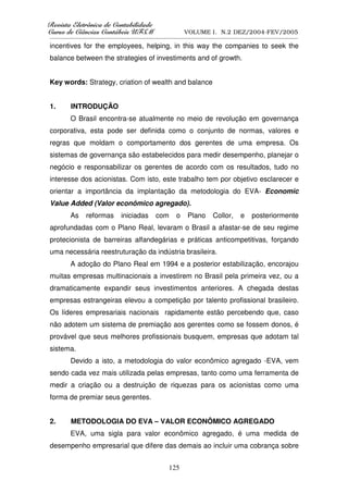 5HYLVWD(OHWU{QLFDGHRQWDELOLGDGH
      D( {QL DGHRQW        GDGH
XUVRGHLrQFLDVRQWiEHLV8)60
    RGH      VRQW    V8                             VOLUME I. N.2 DEZ/2004-FEV/2005
__________________________________________________________________________________________________________

incentives for the employees, helping, in this way the companies to seek the
balance between the strategies of investiments and of growth.


Key words: Strategy, criation of wealth and balance


1.       INTRODUÇÃO
        O Brasil encontra-se atualmente no meio de revolução em governança
corporativa, esta pode ser definida como o conjunto de normas, valores e
regras que moldam o comportamento dos gerentes de uma empresa. Os
sistemas de governança são estabelecidos para medir desempenho, planejar o
negócio e responsabilizar os gerentes de acordo com os resultados, tudo no
interesse dos acionistas. Com isto, este trabalho tem por objetivo esclarecer e
orientar a importância da implantação da metodologia do EVA- Economic
Value Added (Valor econômico agregado).
        As     reformas       iniciadas      com      o   Plano      Collor,     e    posteriormente
aprofundadas com o Plano Real, levaram o Brasil a afastar-se de seu regime
protecionista de barreiras alfandegárias e práticas anticompetitivas, forçando
uma necessária reestruturação da indústria brasileira.
        A adoção do Plano Real em 1994 e a posterior estabilização, encorajou
muitas empresas multinacionais a investirem no Brasil pela primeira vez, ou a
dramaticamente expandir seus investimentos anteriores. A chegada destas
empresas estrangeiras elevou a competição por talento profissional brasileiro.
Os líderes empresariais nacionais rapidamente estão percebendo que, caso
não adotem um sistema de premiação aos gerentes como se fossem donos, é
provável que seus melhores profissionais busquem, empresas que adotam tal
sistema.
        Devido a isto, a metodologia do valor econômico agregado -EVA, vem
sendo cada vez mais utilizada pelas empresas, tanto como uma ferramenta de
medir a criação ou a destruição de riquezas para os acionistas como uma
forma de premiar seus gerentes.


2.       METODOLOGIA DO EVA – VALOR ECONÔMICO AGREGADO
        EVA, uma sigla para valor econômico agregado, é uma medida de
desempenho empresarial que difere das demais ao incluir uma cobrança sobre


                                                  125
 