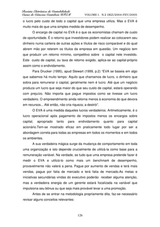 5HYLVWD(OHWU{QLFDGHRQWDELOLGDGH
      D( {QL DGHRQW        GDGH
XUVRGHLrQFLDVRQWiEHLV8)60
    RGH      VRQW    V8                            VOLUME I. N.2 DEZ/2004-FEV/2005
__________________________________________________________________________________________________________

o lucro pelo custo de todo o capital que uma empresa utiliza. Mas o EVA é
muito mais do que uma simples medida de desempenho.
        O encargo de capital no EVA é o que os economistas chamam de custo
de oportunidade. É o retorno que investidores podem realizar ao colocarem seu
dinheiro numa carteira de outras ações e títulos de risco comparável e do qual
abrem mão por reterem os títulos da empresa em questão. Um negócio tem
que produzir um retorno mínimo, competitivo sobre o capital nele investido.
Este custo de capital, ou taxa de retorno exigido, aplica-se ao capital-próprio
assim como o endividamento.
        Para Drucker (1995), apud Stewart (1999, p.2) “EVA se baseia em algo
que sabemos há muito tempo: Aquilo que chamamos de lucro, o dinheiro que
sobra para remunerar o capital, geralmente nem é lucro. Até que um negócio
produza um lucro que seja maior do que seu custo de capital, estará operando
com prejuízo. Não importa que pague impostos como se tivesse um lucro
verdadeiro. O empreendimento ainda retorna menos à economia do que devora
em recursos... Até então, não cria riqueza; a destrói”.
        O EVA é uma medida daqueles lucros verdadeiros. Aritmeticamente, é o
lucro operacional após pagamento de impostos menos os encargos sobre
capital,     apropriado        tanto     para      endividamento          quanto       para      capital
acionário.Tem-se mostrado eficaz em praticamente todo lugar por ser a
abordagem correta para todas as empresas em todos os momentos e em todos
os ambientes.
        A sua verdadeira mágica surge da mudança de comportamento em toda
uma organização e isto depende crucialmente de utilizá-la como base para a
remuneração variável. Na verdade, se tudo que uma empresa pretende fazer é
medir o EVA e utilizá-lo como mais um benchmark de desempenho,
provavelmente não valerá a pena. Pague por aumento de vendas e terá mais
vendas, pague por fatia de mercado e terá fatia de mercado.As metas e
iniciativas secundárias vindas do executivo poderão receber alguma atenção,
mas a verdadeira energia de um gerente estará focalizada na variável que
impulsiona seu bônus ou que seja mais provável levar a uma promoção.
        Antes de se entrar na metodologia propriamente dita, faz-se necessário
revisar alguns conceitos relevantes:



                                                  126
 