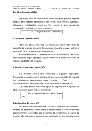 5HYLVWD(OHWU{QLFDGHRQWDELOLGDGH
      D( {QL DGHRQW        GDGH
XUVRGHLrQFLDVRQWiEHLV8)60
    RGH      VRQW    V8                            VOLUME I. N.2 DEZ/2004-FEV/2005
__________________________________________________________________________________________________________

2.1- Ativo Operacional (AO)


        Representa todos os investimentos necessários para que uma empresa
consiga gerar receitas operacionais, tais como, caixa mínimo, duplicatas,
estoques e imobilizações produtivas. Em resumo, o ativo operacional
compreende o capital de giro mais o capital fixo.
                             AO = Capital de Giro + Capital Fixo


2.2 - Passivo Operacional (PO)


        Representa os financiamentos espontâneos, aqueles que são típicos da
operação da empresa tais como, fornecedores, impostos a pagar, salários e
encargos a pagar, adiantamento de clientes, etc.
         Passivo operacional compreende todos os financiamentos (Recursos)
oferecidos pela própria operação. Capital de terceiros e capital próprio são os
recursos obtidos fora da operação.


2.3 - Ativo Operacional Líquido (AOL)


        É a diferença entre o ativo operacional e o passivo operacional.
Representa a parcela do ativo operacional que a administração da empresa
terá que buscar em financiamentos fora da operação.                            Estes
financiamentos são denominados de capital de terceiros e capital próprio.
        Outra visão do ativo operacional líquido é a seguinte: AOL é a parcela do
ativo operacional que deverá ser remunerada.
                       AOL = Capital de Giro Líquido + Capital
             Fixo


2.4 - Capital de Terceiros (CT)
        Representa os financiamentos de curto prazo obtidos através de bancos,
emissão de debêntures, outros papéis e assemelhados. São financiamentos
costumeiramente associados aos programas de investimento. O capital de
terceiros são vistos como financiamentos estruturais, ou seja, financiamentos



                                                  127
 
