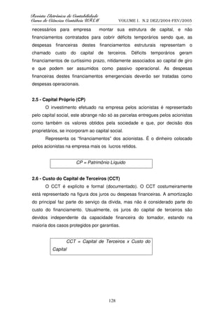 5HYLVWD(OHWU{QLFDGHRQWDELOLGDGH
      D( {QL DGHRQW        GDGH
XUVRGHLrQFLDVRQWiEHLV8)60
    RGH      VRQW    V8                            VOLUME I. N.2 DEZ/2004-FEV/2005
__________________________________________________________________________________________________________

necessários para empresa                    montar sua estrutura de capital, e não
financiamentos contratados para cobrir déficits temporários sendo que, as
despesas financeiras destes financiamentos estruturais representam o
chamado        custo     do     capital     de    terceiros.     Déficits     temporários        geram
financiamentos de curtíssimo prazo, nitidamente associados ao capital de giro
e que podem ser assumidos como passivo operacional. As despesas
financeiras destes financiamentos emergenciais deverão ser tratadas como
despesas operacionais.


2.5 - Capital Próprio (CP)
        O investimento efetuado na empresa pelos acionistas é representado
pelo capital social, este abrange não só as parcelas entregues pelos acionistas
como também os valores obtidos pela sociedade e que, por decisão dos
proprietários, se incorporam ao capital social.
        Representa os “financiamentos” dos acionistas. É o dinheiro colocado
pelos acionistas na empresa mais os lucros retidos.


                              CP = Patrimônio Líquido


2.6 - Custo do Capital de Terceiros (CCT)
        O CCT é explícito e formal (documentado). O CCT costumeiramente
está representado na figura dos juros ou despesas financeiras. A amortização
do principal faz parte do serviço da dívida, mas não é considerado parte do
custo do financiamento. Usualmente, os juros do capital de terceiros são
devidos independente da capacidade financeira do tomador, estando na
maioria dos casos protegidos por garantias.


                       CCT = Capital de Terceiros x Custo do
             Capital




                                                  128
 