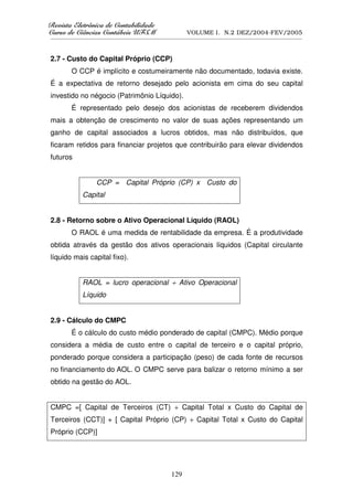 5HYLVWD(OHWU{QLFDGHRQWDELOLGDGH
      D( {QL DGHRQW        GDGH
XUVRGHLrQFLDVRQWiEHLV8)60
    RGH      VRQW    V8                            VOLUME I. N.2 DEZ/2004-FEV/2005
__________________________________________________________________________________________________________



2.7 - Custo do Capital Próprio (CCP)
        O CCP é implícito e costumeiramente não documentado, todavia existe.
É a expectativa de retorno desejado pelo acionista em cima do seu capital
investido no négocio (Patrimônio Líquido).
        É representado pelo desejo dos acionistas de receberem dividendos
mais a obtenção de crescimento no valor de suas ações representando um
ganho de capital associados a lucros obtidos, mas não distribuídos, que
ficaram retidos para financiar projetos que contribuirão para elevar dividendos
futuros


                   CCP = Capital Próprio (CP) x Custo do
             Capital


2.8 - Retorno sobre o Ativo Operacional Líquido (RAOL)
        O RAOL é uma medida de rentabilidade da empresa. É a produtividade
obtida através da gestão dos ativos operacionais líquidos (Capital circulante
líquido mais capital fixo).


             RAOL = lucro operacional ÷ Ativo Operacional
             Líquido


2.9 - Cálculo do CMPC
        É o cálculo do custo médio ponderado de capital (CMPC). Médio porque
considera a média de custo entre o capital de terceiro e o capital próprio,
ponderado porque considera a participação (peso) de cada fonte de recursos
no financiamento do AOL. O CMPC serve para balizar o retorno mínimo a ser
obtido na gestão do AOL.


CMPC =[ Capital de Terceiros (CT) ÷ Capital Total x Custo do Capital de
Terceiros (CCT)] + [ Capital Próprio (CP) ÷ Capital Total x Custo do Capital
Próprio (CCP)]




                                                  129
 