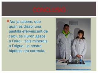 CONCLUSIÓ
Ara ja sabem, que
 quan es dissol una
 pastilla efervescent de
 calci, es lliuren gasos
 a l’aire, i sals minerals
 a l’aigua. La nostra
 hipòtesi era correcta.
 