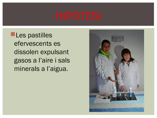 HIPÒTESI
Les pastilles
 efervescents es
 dissolen expulsant
 gasos a l’aire i sals
 minerals a l’aigua.
 