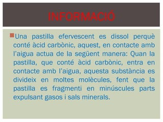 INFORMACIÓ
Una pastilla efervescent es dissol perquè
 conté àcid carbònic, aquest, en contacte amb
 l’aigua actua de la següent manera: Quan la
 pastilla, que conté àcid carbònic, entra en
 contacte amb l’aigua, aquesta substància es
 divideix en moltes molècules, fent que la
 pastilla es fragmenti en minúscules parts
 expulsant gasos i sals minerals.
 