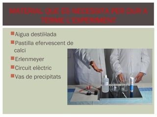 MATERIAL QUE ES NECESSITA PER DUR A
       TERME L’EXPERIMENT
Aigua destil·lada
Pastilla efervescent de
 calci
Erlenmeyer
Circuit elèctric
Vas de precipitats
 