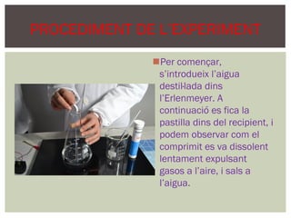 PROCEDIMENT DE L’EXPERIMENT
              Per començar,
               s’introdueix l’aigua
               destil·lada dins
               l’Erlenmeyer. A
               continuació es fica la
               pastilla dins del recipient, i
               podem observar com el
               comprimit es va dissolent
               lentament expulsant
               gasos a l’aire, i sals a
               l’aigua.
 