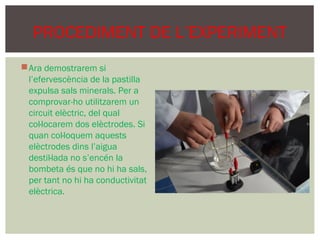 PROCEDIMENT DE L’EXPERIMENT
 Ara demostrarem si
  l’efervescència de la pastilla
  expulsa sals minerals. Per a
  comprovar-ho utilitzarem un
  circuit elèctric, del qual
  col·locarem dos elèctrodes. Si
  quan col·loquem aquests
  elèctrodes dins l’aigua
  destil·lada no s’encén la
  bombeta és que no hi ha sals,
  per tant no hi ha conductivitat
  elèctrica.
 