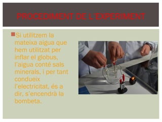 PROCEDIMENT DE L’EXPERIMENT
Si utilitzem la
 mateixa aigua que
 hem utilitzat per
 inflar el globus,
 l’aigua conté sals
 minerals, i per tant
 condueix
 l’electricitat, és a
 dir, s’encendrà la
 bombeta.
 