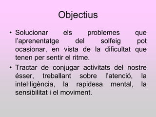 Objectius
• Solucionar         els     problemes   que
  l‟aprenentatge         del     solfeig pot
  ocasionar, en vista de la dificultat que
  tenen per sentir el ritme.
• Tractar de conjugar activitats del nostre
  ésser, treballant sobre l‟atenció, la
  intel·ligència, la rapidesa mental, la
  sensibilitat i el moviment.
 