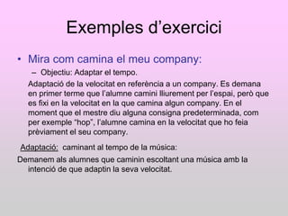 Exemples d‟exercici
• Mira com camina el meu company:
   – Objectiu: Adaptar el tempo.
  Adaptació de la velocitat en referència a un company. Es demana
  en primer terme que l‟alumne camini lliurement per l‟espai, però que
  es fixi en la velocitat en la que camina algun company. En el
  moment que el mestre diu alguna consigna predeterminada, com
  per exemple “hop”, l‟alumne camina en la velocitat que ho feia
  prèviament el seu company.
Adaptació: caminant al tempo de la música:
Demanem als alumnes que caminin escoltant una música amb la
  intenció de que adaptin la seva velocitat.
 