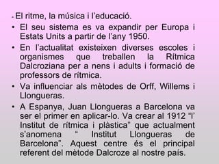 - El  ritme, la música i l‟educació.
•   El seu sistema es va expandir per Europa i
    Estats Units a partir de l‟any 1950.
•   En l‟actualitat existeixen diverses escoles i
    organismes que treballen la Rítmica
    Dalcroziana per a nens i adults i formació de
    professors de rítmica.
•   Va influenciar als mètodes de Orff, Willems i
    Llongueras.
•   A Espanya, Juan Llongueras a Barcelona va
    ser el primer en aplicar-lo. Va crear al 1912 “l‟
    Institut de rítmica i plàstica” que actualment
    s‟anomena       “    Institut  Llongueras    de
    Barcelona”. Aquest centre és el principal
    referent del mètode Dalcroze al nostre país.
 