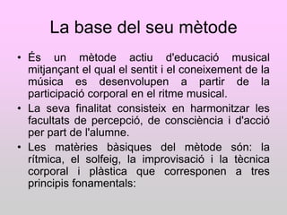 La base del seu mètode
• És un mètode actiu d'educació musical
  mitjançant el qual el sentit i el coneixement de la
  música es desenvolupen a partir de la
  participació corporal en el ritme musical.
• La seva finalitat consisteix en harmonitzar les
  facultats de percepció, de consciència i d'acció
  per part de l'alumne.
• Les matèries bàsiques del mètode són: la
  rítmica, el solfeig, la improvisació i la tècnica
  corporal i plàstica que corresponen a tres
  principis fonamentals:
 
