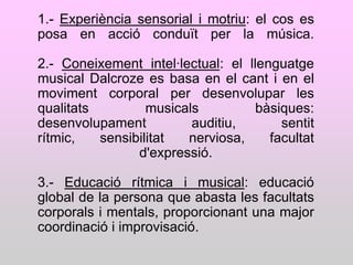 1.- Experiència sensorial i motriu: el cos es
posa en acció conduït per la música.

2.- Coneixement intel·lectual: el llenguatge
musical Dalcroze es basa en el cant i en el
moviment corporal per desenvolupar les
qualitats         musicals          bàsiques:
desenvolupament          auditiu,       sentit
rítmic,   sensibilitat  nerviosa,     facultat
                d'expressió.

3.- Educació rítmica i musical: educació
global de la persona que abasta les facultats
corporals i mentals, proporcionant una major
coordinació i improvisació.
 