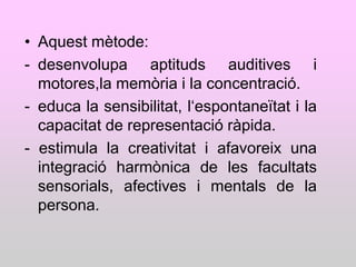 • Aquest mètode:
- desenvolupa aptituds auditives i
  motores,la memòria i la concentració.
- educa la sensibilitat, l„espontaneïtat i la
  capacitat de representació ràpida.
- estimula la creativitat i afavoreix una
  integració harmònica de les facultats
  sensorials, afectives i mentals de la
  persona.
 
