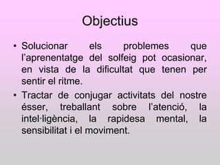 Objectius
• Solucionar         els   problemes   que
  l‟aprenentatge del solfeig pot ocasionar,
  en vista de la dificultat que tenen per
  sentir el ritme.
• Tractar de conjugar activitats del nostre
  ésser, treballant sobre l‟atenció, la
  intel·ligència, la rapidesa mental, la
  sensibilitat i el moviment.
 