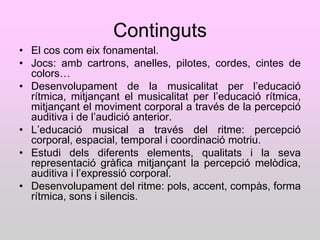 Continguts
• El cos com eix fonamental.
• Jocs: amb cartrons, anelles, pilotes, cordes, cintes de
  colors…
• Desenvolupament de la musicalitat per l‟educació
  rítmica, mitjançant el musicalitat per l‟educació rítmica,
  mitjançant el moviment corporal a través de la percepció
  auditiva i de l‟audició anterior.
• L‟educació musical a través del ritme: percepció
  corporal, espacial, temporal i coordinació motriu.
• Estudi dels diferents elements, qualitats i la seva
  representació gràfica mitjançant la percepció melòdica,
  auditiva i l‟expressió corporal.
• Desenvolupament del ritme: pols, accent, compàs, forma
  rítmica, sons i silencis.
 