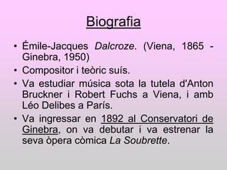 Biografia
• Émile-Jacques Dalcroze. (Viena, 1865 -
  Ginebra, 1950)
• Compositor i teòric suís.
• Va estudiar música sota la tutela d'Anton
  Bruckner i Robert Fuchs a Viena, i amb
  Léo Delibes a París.
• Va ingressar en 1892 al Conservatori de
  Ginebra, on va debutar i va estrenar la
  seva òpera còmica La Soubrette.
 