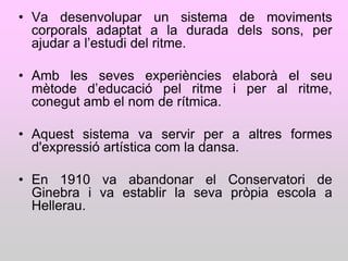 • Va desenvolupar un sistema de moviments
  corporals adaptat a la durada dels sons, per
  ajudar a l‟estudi del ritme.

• Amb les seves experiències elaborà el seu
  mètode d‟educació pel ritme i per al ritme,
  conegut amb el nom de rítmica.

• Aquest sistema va servir per a altres formes
  d'expressió artística com la dansa.

• En 1910 va abandonar el Conservatori de
  Ginebra i va establir la seva pròpia escola a
  Hellerau.
 