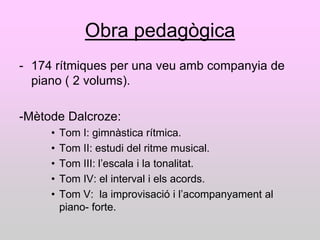Obra pedagògica
- 174 rítmiques per una veu amb companyia de
  piano ( 2 volums).

-Mètode Dalcroze:
     •   Tom I: gimnàstica rítmica.
     •   Tom II: estudi del ritme musical.
     •   Tom III: l‟escala i la tonalitat.
     •   Tom IV: el interval i els acords.
     •   Tom V: la improvisació i l‟acompanyament al
         piano- forte.
 