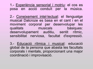 1.- Experiència sensorial i motriu: el cos es
posa en acció conduït per la música.

2.- Coneixement intel·lectual: el llenguatge
musical Dalcroze es basa en el cant i en el
moviment corporal per desenvolupar les
qualitats         musicals          bàsiques:
desenvolupament auditiu, sentit rítmic,
sensibilitat nerviosa, facultat d'expressió.

3.- Educació rítmica i musical: educació
global de la persona que abasta les facultats
corporals i mentals, proporcionant una major
coordinació i improvisació.
 