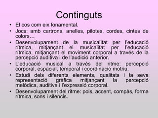 Continguts
• El cos com eix fonamental.
• Jocs: amb cartrons, anelles, pilotes, cordes, cintes de
  colors…
• Desenvolupament de la musicalitat per l‟educació
  rítmica, mitjançant el musicalitat per l‟educació
  rítmica, mitjançant el moviment corporal a través de la
  percepció auditiva i de l‟audició anterior.
• L‟educació musical a través del ritme: percepció
  corporal, espacial, temporal i coordinació motriu.
• Estudi dels diferents elements, qualitats i la seva
  representació       gràfica  mitjançant     la  percepció
  melòdica, auditiva i l‟expressió corporal.
• Desenvolupament del ritme: pols, accent, compàs, forma
  rítmica, sons i silencis.
 