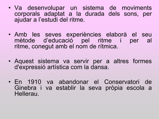 • Va desenvolupar un sistema de moviments
  corporals adaptat a la durada dels sons, per
  ajudar a l‟estudi del ritme.

• Amb les seves experiències elaborà el seu
  mètode d‟educació pel ritme i per al
  ritme, conegut amb el nom de rítmica.

• Aquest sistema va servir per a altres formes
  d'expressió artística com la dansa.

• En 1910 va abandonar el Conservatori de
  Ginebra i va establir la seva pròpia escola a
  Hellerau.
 