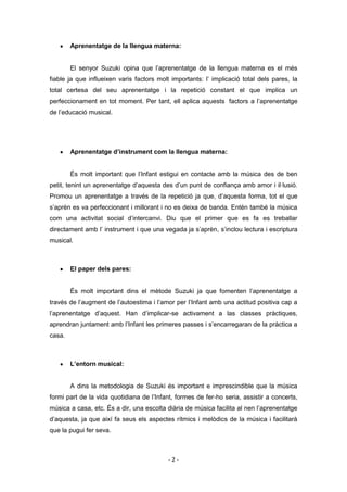 Aprenentatge de la llengua materna:


        El senyor Suzuki opina que l’aprenentatge de la llengua materna es el més
fiable ja que influeixen varis factors molt importants: l’ implicació total dels pares, la
total certesa del seu aprenentatge i la repetició constant el que implica un
perfeccionament en tot moment. Per tant, ell aplica aquests factors a l’aprenentatge
de l’educació musical.




        Aprenentatge d’instrument com la llengua materna:


        És molt important que l’Infant estigui en contacte amb la música des de ben
petit, tenint un aprenentatge d’aquesta des d’un punt de confiança amb amor i il·lusió.
Promou un aprenentatge a través de la repetició ja que, d’aquesta forma, tot el que
s’aprèn es va perfeccionant i millorant i no es deixa de banda. Entén també la música
com una activitat social d’intercanvi. Diu que el primer que es fa es treballar
directament amb l’ instrument i que una vegada ja s’aprèn, s’inclou lectura i escriptura
musical.



        El paper dels pares:


        És molt important dins el mètode Suzuki ja que fomenten l’aprenentatge a
través de l’augment de l’autoestima i l’amor per l’Infant amb una actitud positiva cap a
l’aprenentatge d’aquest. Han d’implicar-se activament a las classes pràctiques,
aprendran juntament amb l’Infant les primeres passes i s’encarregaran de la pràctica a
casa.



        L’entorn musical:


        A dins la metodologia de Suzuki és important e imprescindible que la música
formi part de la vida quotidiana de l’Infant, formes de fer-ho seria, assistir a concerts,
música a casa, etc. És a dir, una escolta diària de música facilita al nen l’aprenentatge
d’aquesta, ja que així fa seus els aspectes rítmics i melòdics de la música i facilitarà
que la pugui fer seva.



                                           -2-
 